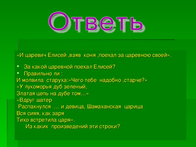 «И царевич Елисей ,взяв коня ,поехал за царевною своей». За какой царевной поехал Елисей? Правильно ли : И молвила старуха:»Чего тебе надобно ,старче?» «У лукоморья дуб зеленый, Златая цепь на дубе том…» «Вдруг шатер  Распахнулся … и девица, Шамаханская царица Вся сияя, как заря Тихо встретила царя».  Из каких произведений эти строки?