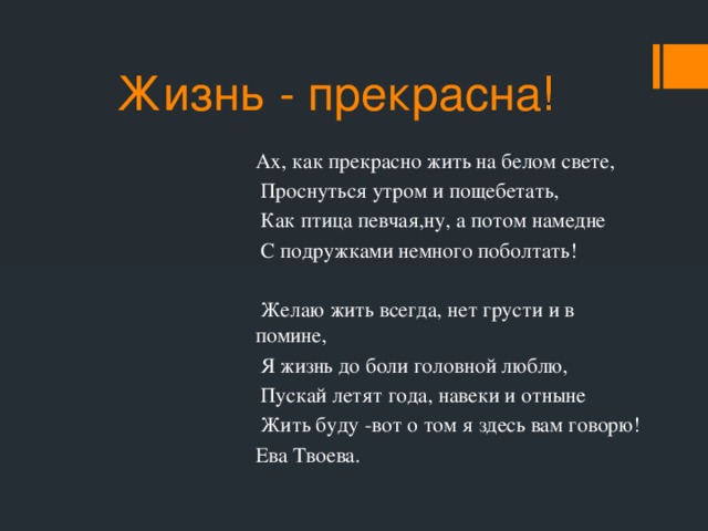 Жизнь - прекрасна! Ах, как прекрасно жить на белом свете,  Проснуться утром и пощебетать,  Как птица певчая,ну, а потом намедне  С подружками немного поболтать!  Желаю жить всегда, нет грусти и в помине,  Я жизнь до боли головной люблю,  Пускай летят года, навеки и отныне  Жить буду -вот о том я здесь вам говорю! Ева Твоева.