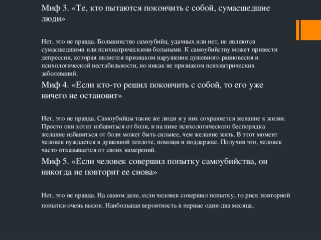 Миф 3. «Те, кто пытаются покончить с собой, сумасшедшие люди» Нет, это не правда. Большинство самоубийц, удачных или нет, не являются сумасшедшими или психиатрическими больными. К самоубийству может привести депрессия, которая является признаком нарушения душевного равновесия и психологической нестабильности, но никак не признаком психиатрических заболеваний. Миф 4. «Если кто-то решил покончить с собой, то его уже ничего не остановит» Нет, это не правда. Самоубийцы такие же люди и у них сохраняется желание к жизни. Просто они хотят избавиться от боли, и на пике психологического беспорядка желание избавиться от боли может быть сильнее, чем желание жить. В этот момент человек нуждается в душевной теплоте, помощи и поддержке. Получив это, человек часто отказывается от своих намерений. Миф 5. «Если человек совершил попытку самоубийства, он никогда не повторит ее снова» Нет, это не правда. На самом деле, если человек совершил попытку, то риск повторной попытки очень высок. Наибольшая вероятность в первые один-два месяца .