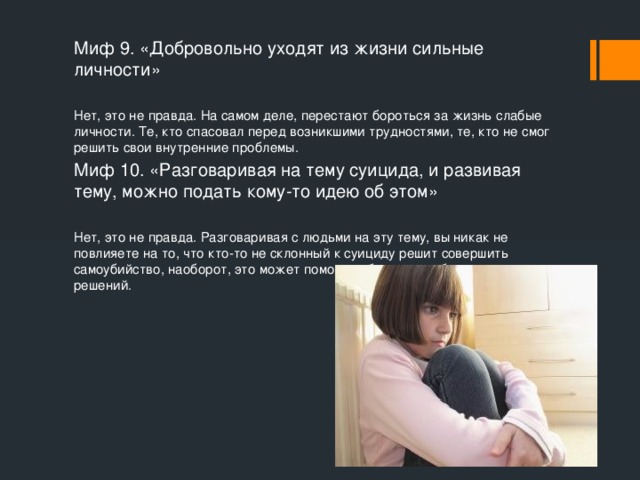 Миф 9. «Добровольно уходят из жизни сильные личности» Нет, это не правда. На самом деле, перестают бороться за жизнь слабые личности. Те, кто спасовал перед возникшими трудностями, те, кто не смог решить свои внутренние проблемы. Миф 10. «Разговаривая на тему суицида, и развивая тему, можно подать кому-то идею об этом» Нет, это не правда. Разговаривая с людьми на эту тему, вы никак не повлияете на то, что кто-то не склонный к суициду решит совершить самоубийство, наоборот, это может помочь избежать необдуманных решений.