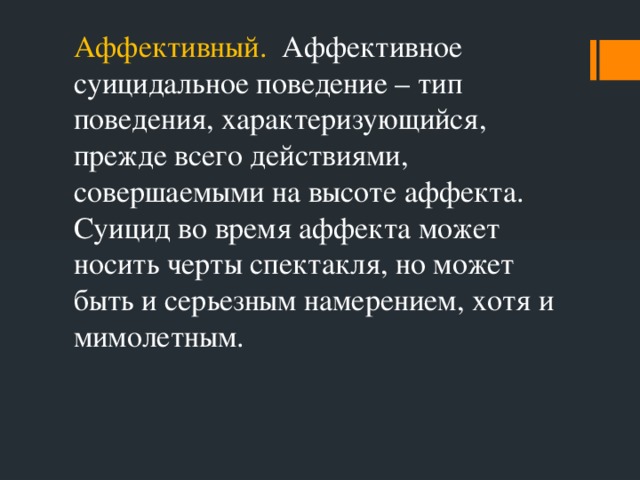 Аффективный. Аффективное суицидальное поведение – тип поведения, характеризующийся, прежде всего действиями, совершаемыми на высоте аффекта. Суицид во время аффекта может носить черты спектакля, но может быть и серьезным намерением, хотя и мимолетным.