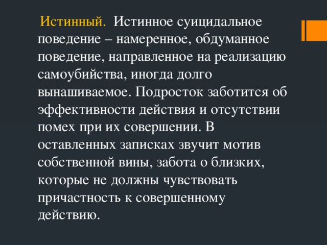 Истинный. Истинное суицидальное поведение – намеренное, обдуманное поведение, направленное на реализацию самоубийства, иногда долго вынашиваемое. Подросток заботится об эффективности действия и отсутствии помех при их совершении. В оставленных записках звучит мотив собственной вины, забота о близких, которые не должны чувствовать причастность к совершенному действию.