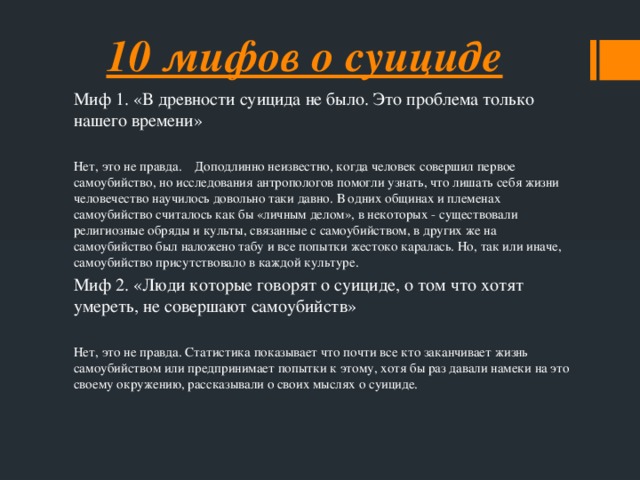 10 мифов о суициде Миф 1. «В древности суицида не было. Это проблема только нашего времени» Нет, это не правда. Доподлинно неизвестно, когда человек совершил первое самоубийство, но исследования антропологов помогли узнать, что лишать себя жизни человечество научилось довольно таки давно. В одних общинах и племенах самоубийство считалось как бы «личным делом», в некоторых - существовали религиозные обряды и культы, связанные с самоубийством, в других же на самоубийство был наложено табу и все попытки жестоко каралась. Но, так или иначе, самоубийство присутствовало в каждой культуре. Миф 2. «Люди которые говорят о суициде, о том что хотят умереть, не совершают самоубийств» Нет, это не правда. Статистика показывает что почти все кто заканчивает жизнь самоубийством или предпринимает попытки к этому, хотя бы раз давали намеки на это своему окружению, рассказывали о своих мыслях о суициде.