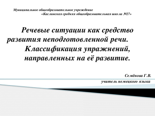 Муниципальное общеобразовательное учреждение «Каслинская средняя общеобразовательная школа №27» Речевые ситуации как средство развития неподготовленной речи. Классификация упражнений, направленных на её развитие.  Семёнова Г.В. учитель немецкого языка