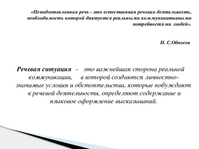 «Неподготовленная речь - это естественная речевая деятельность, необходимость которой диктуется реальными коммуникативными потребностями людей».   Н. С.Обносов  Речевая ситуация – это важнейшая сторона реальной коммуникации, в которой создаются личностно-значимые условия и обстоятельства, которые побуждают к речевой деятельности, определяют содержание и языковое оформление высказываний.