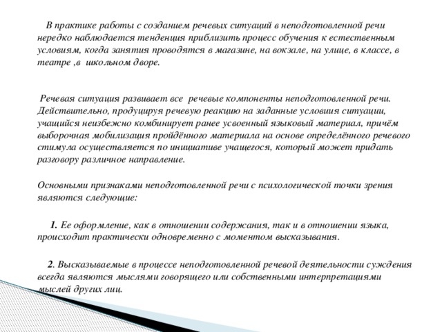 В практике работы с созданием речевых ситуаций в неподготовленной речи нередко наблюдается тенденция приблизить процесс обучения к естественным условиям, когда занятия проводятся в магазине, на вокзале, на улице, в классе, в театре ,в школьном дворе.    Речевая ситуация развивает все речевые компоненты неподготовленной речи. Действительно, продуцируя речевую реакцию на заданные условиия ситуации, учащийся неизбежно комбинирует ранее усвоенный языковый материал, причём выборочная мобилизация пройдённого материала на основе определённого речевого стимула осуществляется по инициативе учащегося, который может придать разговору различное направление.     Основными признаками неподготовленной речи с психологической точки зрения являются следующие:    1. Ее оформление, как в отношении содержания, так и в отношении языка, происходит практически одновременно с моментом высказывания.   2 . Высказываемые в процессе неподготовленной речевой деятельности суждения всегда являются мыслями говорящего или собственными интерпретациями мыслей других лиц.