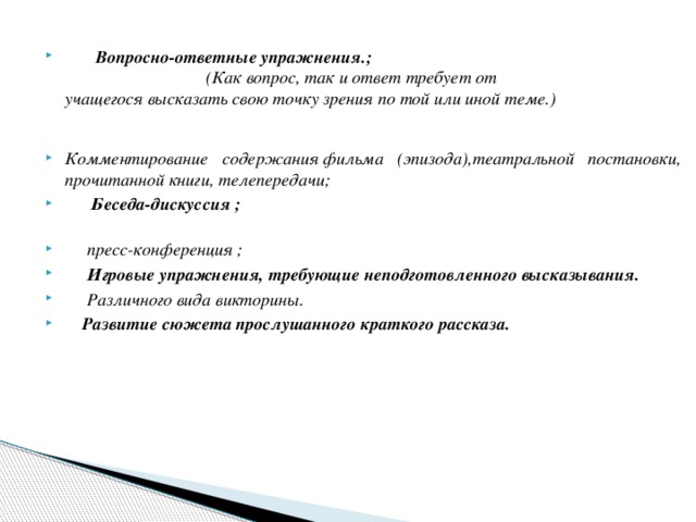 Вопросно-ответные упражнения.; (Как вопрос, так и ответ требует от  учащегося высказать свою точку зрения по той или иной теме.)   Комментирование содержания фильма (эпизода),театральной постановки,  прочитанной книги, телепередачи;   Беседа-дискуссия ;    пресс-конференция ;  Игровые упражнения, требующие неподготовленного высказывания.       Различного вида викторины.   Развитие сюжета прослушанного краткого рассказа.