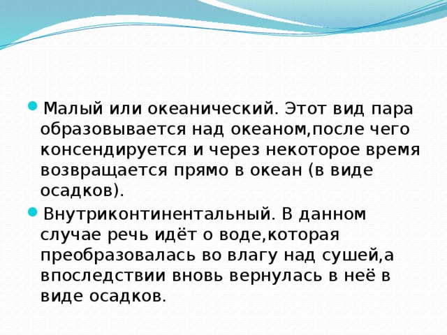 Малый или океанический. Этот вид пара образовывается над океаном,после чего консендируется и через некоторое время возвращается прямо в океан (в виде осадков). Внутриконтинентальный. В данном случае речь идёт о воде,которая преобразовалась во влагу над сушей,а впоследствии вновь вернулась в неё в виде осадков.