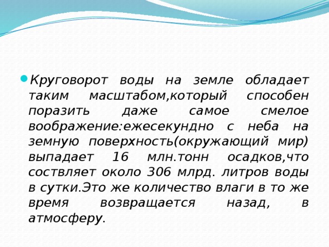 Круговорот воды на земле обладает таким масштабом,который способен поразить даже самое смелое воображение:ежесекундно с неба на земную поверхность(окружающий мир) выпадает 16 млн.тонн осадков,что соствляет около 306 млрд. литров воды в сутки.Это же количество влаги в то же время возвращается назад, в атмосферу.