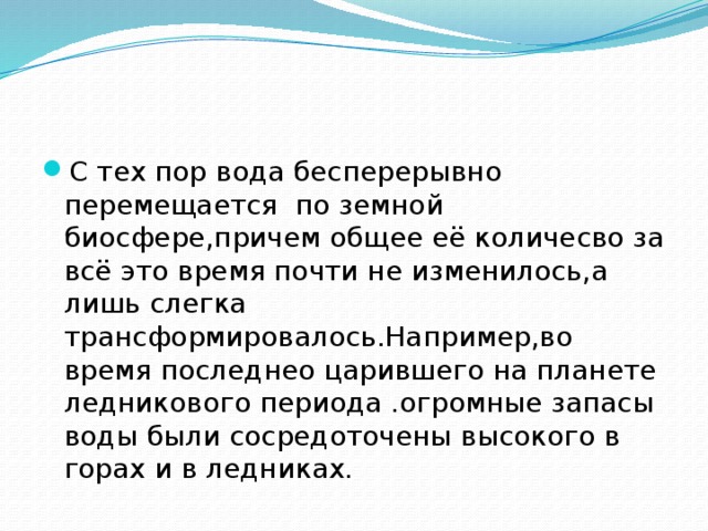 С тех пор вода бесперерывно перемещается по земной биосфере,причем общее её количесво за всё это время почти не изменилось,а лишь слегка трансформировалось.Например,во время последнео царившего на планете ледникового периода .огромные запасы воды были сосредоточены высокого в горах и в ледниках.