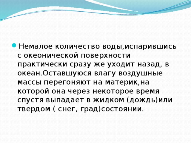 Немалое количество воды,испарившись с океонической поверхности практически сразу же уходит назад, в океан.Оставшуюся влагу воздушные массы перегоняют на материк,на которой она через некоторое время спустя выпадает в жидком (дождь)или твердом ( снег, град)состоянии.