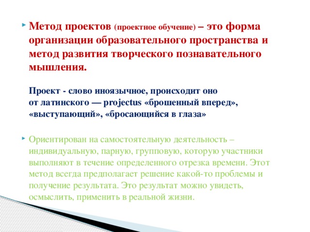 Метод проектов (проектное обучение) – это форма организации образовательного пространства и метод развития творческого познавательного мышления.   Проект - слово иноязычное, происходит оно от латинского — projectus «брошенный вперед», «выступающий», «бросающийся в глаза»