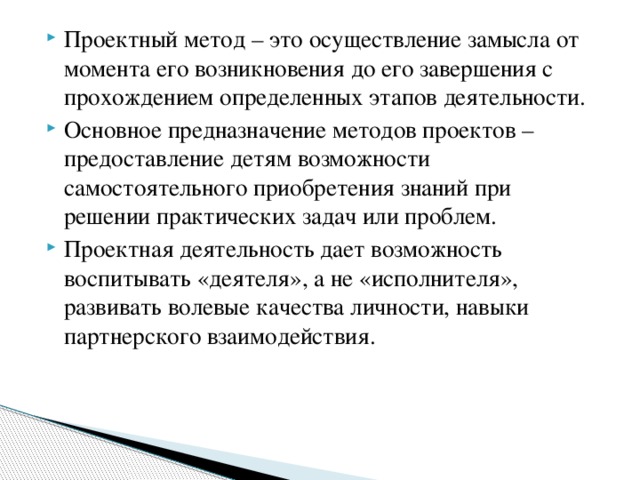 Проектный метод – это осуществление замысла от момента его возникновения до его завершения с прохождением определенных этапов деятельности. Основное предназначение методов проектов – предоставление детям возможности самостоятельного приобретения знаний при решении практических задач или проблем. Проектная деятельность дает возможность воспитывать «деятеля», а не «исполнителя», развивать волевые качества личности, навыки партнерского взаимодействия.