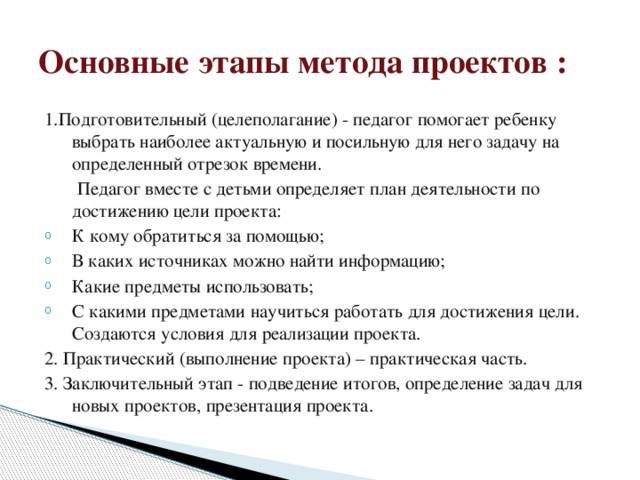 Основные этапы метода проектов : 1.Подготовительный (целеполагание) - педагог помогает ребенку выбрать наиболее актуальную и посильную для него задачу на определенный отрезок времени.  Педагог вместе с детьми определяет план деятельности по достижению цели проекта: К кому обратиться за помощью; В каких источниках можно найти информацию; Какие предметы использовать; С какими предметами научиться работать для достижения цели. Создаются условия для реализации проекта. 2. Практический (выполнение проекта) – практическая часть. 3. Заключительный этап - подведение итогов, определение задач для новых проектов, презентация проекта.