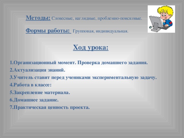 Методы: Словесные, наглядные, проблемно-поисковые.   Формы работы:  Групповая, индивидуальная. Ход урока:   1.Организационный момент. Проверка домашнего задания. 2.Актуализация знаний. 3.Учитель ставит перед учениками экспериментальную задачу. 4.Работа в классе: 5.Закрепление материала. 6.Домашнее задание. 7.Практическая ценность проекта.