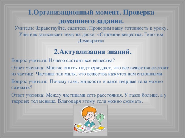 1.Организационный момент. Проверка домашнего задания.  Учитель: Здравствуйте, садитесь. Проверим вашу готовность к уроку.  Учитель записывает тему на доске: «Строение вещества. Гипотеза Демокрита»   2.Актуализация знаний. Вопрос учителя: Из чего состоят все вещества? Ответ ученика: Многие опыты подтверждают, что все вещества состоят из частиц; Частицы так малы, что вещества кажутся нам сплошными. Вопрос учителя: Почему газы, жидкости и даже твердые тела можно сжимать? Ответ ученика: Между частицами есть расстояния. У газов больше, а у твердых тел меньше. Благодаря этому тела можно сжимать.