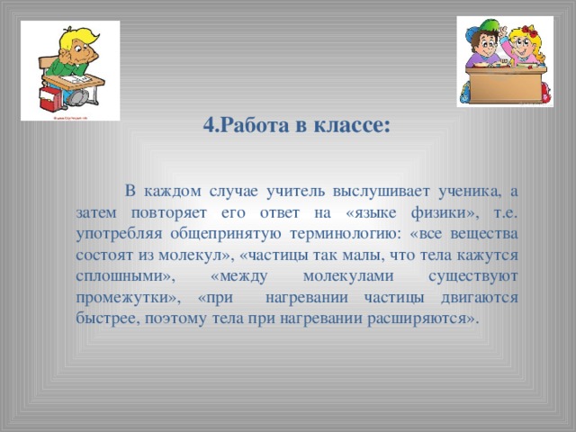 4.Работа в классе:    В каждом случае учитель выслушивает ученика, а затем повторяет его ответ на «языке физики», т.е. употребляя общепринятую терминологию: «все вещества состоят из молекул», «частицы так малы, что тела кажутся сплошными», «между молекулами существуют промежутки», «при нагревании частицы двигаются быстрее, поэтому тела при нагревании расширяются».