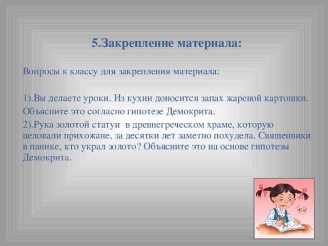 5.Закрепление материала:   Вопросы к классу для закрепления материала: 1).Вы делаете уроки. Из кухни доносится запах жареной картошки. Объясните это согласно гипотезе Демокрита. 2).Рука золотой статуи в древнегреческом храме, которую целовали прихожане, за десятки лет заметно похудела. Священники в панике, кто украл золото? Объясните это на основе гипотезы Демокрита.  