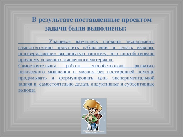 В результате поставленные проектом задачи были выполнены:   Учащиеся научились проводя эксперимент, самостоятельно проводить наблюдения и делать выводы, подтверждающие выдвинутую гипотезу, что способствовало прочному усвоению заявленного материала. Самостоятельная работа способствовала развитию логического мышления и умения без посторонней помощи продумывать и формулировать цель экспериментальной задачи и самостоятельно делать индуктивные и субъективные выводы.