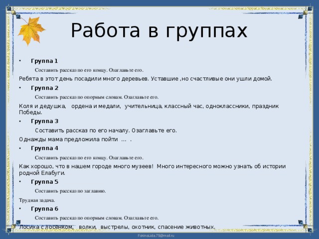 Работа в группах Группа 1  Составить рассказ по его концу. Озаглавьте его. Ребята в этот день посадили много деревьев. Уставшие ,но счастливые они ушли домой. Группа 2  Составить рассказ по опорным словам. Озаглавьте его. Коля и дедушка, ордена и медали, учительница, классный час, одноклассники, праздник Победы. Группа 3  Составить рассказ по его началу. Озаглавьте его. Однажды мама предложила пойти … . Группа 4  Составить рассказ по его концу. Озаглавьте его. Как хорошо, что в нашем городе много музеев! Много интересного можно узнать об истории родной Елабуги. Группа 5  Составить рассказ по заглавию. Трудная задача. Группа 6  Составить рассказ по опорным словам. Озаглавьте его. Лосиха с лосенком, волки, выстрелы, охотник, спасение животных.