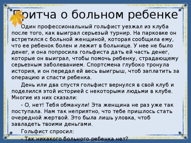 Притча о больном ребенке  Один профессиональный гольфист уезжал из клуба после того, как выиграл серьезый турнир. На парковке он встретился с больной женщиной, которая сообщила ему, что ее ребенок болен и лежит в больнице. У нее не было денег, и она попросила гольфиста дать ей часть денег, которые он выиграл, чтобы помочь ребенку, страдающему серьезным заболеванием. Спортсмена глубоко тронула история, и он передал ей весь выигрыш, чтоб заплатить за операцию и спасти ребенка.  День или два спустя гольфист вернулся в свой клуб и поделился этой историей с некоторыми людьми в клубе. Многие из них сказали:  - О, нет! Тебя обманули! Эта женщина не раз уже так поступала. Нам так неприятно, что тебе пришлось стать очередной жертвой. Это была лишь уловка, чтоб завладеть твоими деньгами.  Гольфист спросил:  - Так никакого больного ребенка нет?  - Конечно, нет!  - Эта самая хорошая новость за всю неделю! – улыбнулся  гольфист