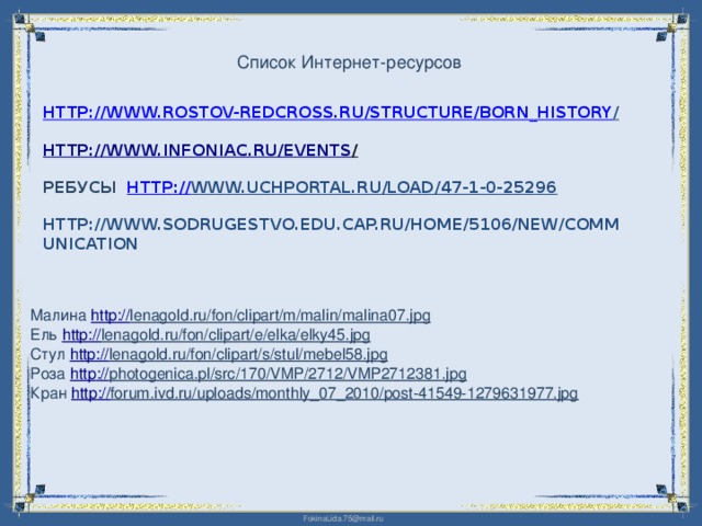 Список Интернет-ресурсов http://www.rostov-redcross.ru/structure/born_history /    http://www.infoniac.ru/events /   ребусы  http :// www.uchportal.ru/load/47-1-0-25296   http://www.sodrugestvo.edu.cap.ru/Home/5106/new/communication     Малина http:// lenagold.ru/fon/clipart/m/malin/malina07.jpg  Ель http:// lenagold.ru/fon/clipart/e/elka/elky45.jpg  Стул http:// lenagold.ru/fon/clipart/s/stul/mebel58.jpg  Роза http :// photogenica.pl/src/170/VMP/2712/VMP2712381.jpg  Кран http :// forum.ivd.ru/uploads/monthly_07_2010/post-41549-1279631977.jpg