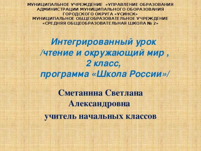 МУНИЦИПАЛЬНОЕ УЧРЕЖДЕНИЕ «УПРАВЛЕНИЕ ОБРАЗОВАНИЯ АДМИНИСТРАЦИИ МУНИЦИПАЛЬНОГО ОБОРАЗОВАНИЯ ГОРОДСКОГО ОКРУГА «УСИНСК» МУНИЦИПАЛЬНОЕ ОБЩЕОБРАЗОВАТЕЛЬНОЕ УЧРЕЖДЕНИЕ «СРЕДНЯЯ ОБЩЕОБРАЗОВАТЕЛЬНАЯ ШКОЛА № 2» Интегрированный урок /чтение и окружающий мир , 2 класс, программа «Школа России»/  Сметанина Светлана Александровна учитель начальных классов