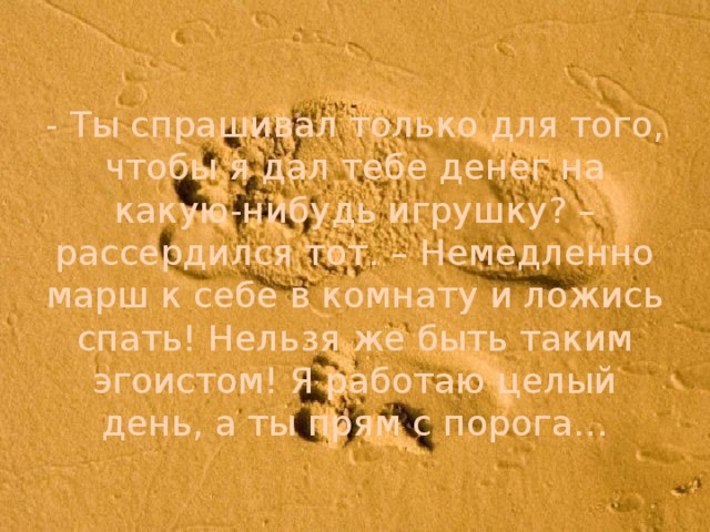 - Ты спрашивал только для того, чтобы я дал тебе денег на какую-нибудь игрушку? – рассердился тот. – Немедленно марш к себе в комнату и ложись спать! Нельзя же быть таким эгоистом! Я работаю целый день, а ты прям с порога…