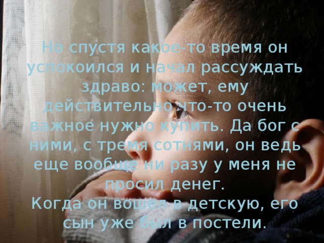 Но спустя какое-то время он успокоился и начал рассуждать здраво: может, ему действительно что-то очень важное нужно купить. Да бог с ними, с тремя сотнями, он ведь еще вообще ни разу у меня не просил денег.  Когда он вошел в детскую, его сын уже был в постели.