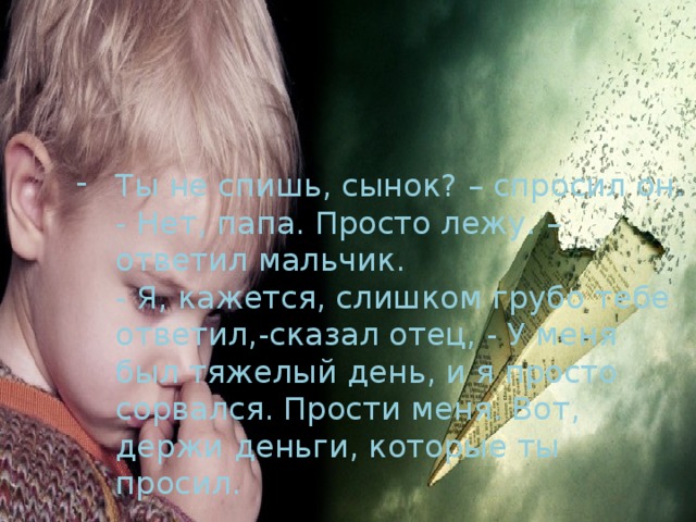 Ты не спишь, сынок? – спросил он.  - Нет, папа. Просто лежу. – ответил мальчик.  - Я, кажется, слишком грубо тебе ответил,-сказал отец, - У меня был тяжелый день, и я просто сорвался. Прости меня. Вот, держи деньги, которые ты просил.