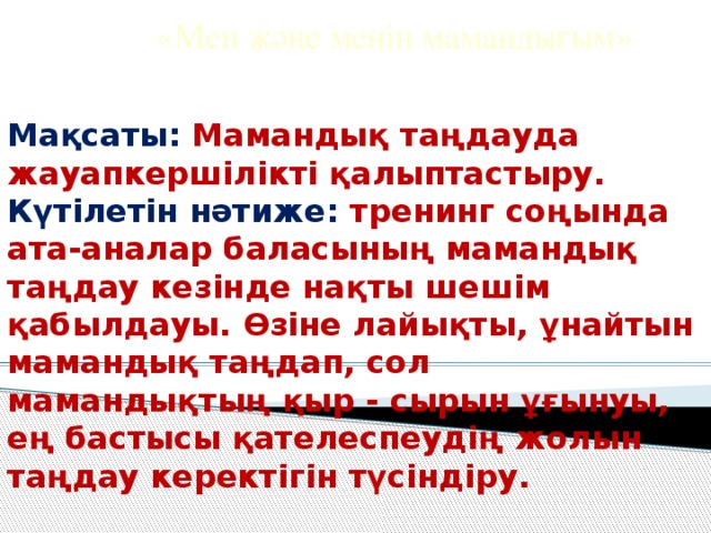 «Мен және менің мамандығым»  Мақсаты: Мамандық таңдауда жауапкершілікті қалыптастыру.  Күтілетін нәтиже: тренинг соңында ата-аналар баласының мамандық таңдау кезінде нақты шешім қабылдауы. Өзіне лайықты, ұнайтын мамандық таңдап, сол мамандықтың қыр - сырын ұғынуы, ең бастысы қателеспеудің жолын таңдау керектігін түсіндіру.