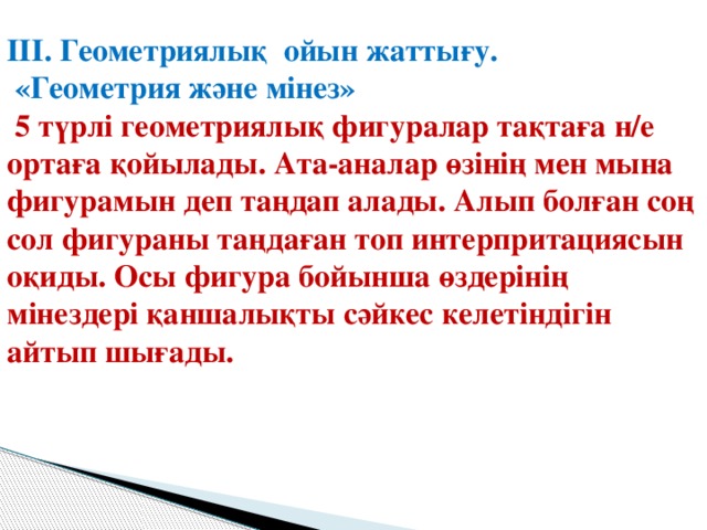 ІІІ. Геометриялық ойын жаттығу.  «Геометрия және мінез»  5 түрлі геометриялық фигуралар тақтаға н/е ортаға қойылады. Ата-аналар өзінің мен мына фигурамын деп таңдап алады. Алып болған соң сол фигураны таңдаған топ интерпритациясын оқиды. Осы фигура бойынша өздерінің мінездері қаншалықты сәйкес келетіндігін айтып шығады.