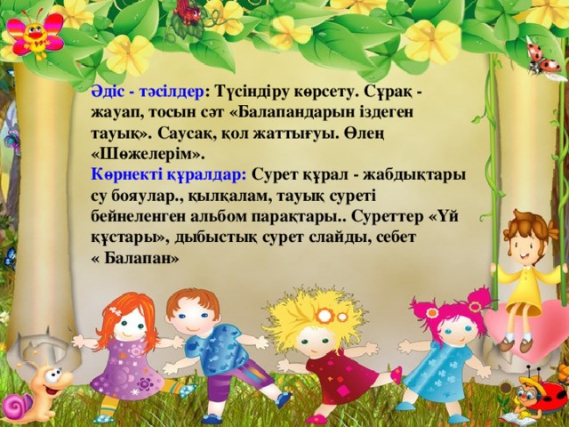 Әдіс - тәсілдер : Түсіндіру көрсету. Сұрақ - жауап, тосын сәт «Балапандарын іздеген тауық». Саусақ, қол жаттығуы. Өлең «Шөжелерім».  Көрнекті құралдар: Сурет құрал - жабдықтары су бояулар., қылқалам, тауық суреті бейнеленген альбом парақтары.. Суреттер «Үй құстары», дыбыстық сурет слайды, себет « Балапан»