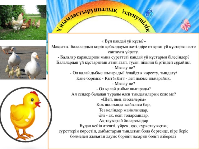 « Бұл қандай үй құсы?»  Мақсаты. Балалардың көріп қабылдауын жетілдіре отырып үй құстарын есте сақтауға үйрету.  - Балалар қараңдаршы мына суреттегі қандай үй құстарын білесіңдер? Балалардан үй құстарының атын атап, түсін, пішінін біртіндеп сұрайды.  - Мынау не?  - Ол қалай дыбыс шығарады? /слайдты көрсету, тыңдату/  Қане бәріміз: - Қыт!»Қыт!- деп дыбыс шығарайық.  - Мынау не?  - Ол қалай дыбыс шығарады?  Ал сендер балапан туралы өлең тыңдағыларың келе ме?  «Шеп, шеп, шөжелерім»  Көк шалғында жайылым бар,  Тез келіңдер жайылыңдар,  Әлі - ақ, өсіп толарсыңдар,  Ақ тауықтай боларсыңдар  Бұдан кейін әтешті, үйрек, қаз, күркетауықтың  суреттерін көрсетіп, дыбыстарын тыңдатып бола бергенде, кіре беріс бөлмеден жылаған дауыс бәрінің назарын бөліп жібереді