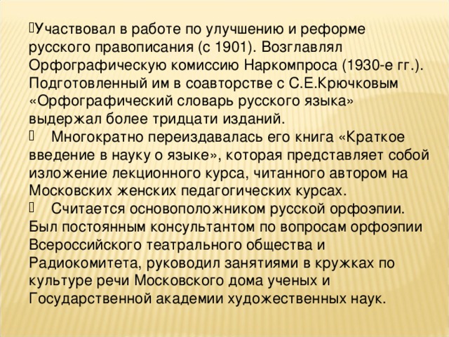 Родился 12 (24) января 1873 г. в г. Москве. Умер 17 апреля 1942 г. в г. Ташкенте. Языковед, диалектолог, лексикограф. Член-корреспондент по Отделению общественных наук, специализация «филология» с 1939 г.  В Московском университете: Окончил историко-филологический факультет (1895), оставлен для приготовления к профессорскому званию на кафедре языковедения. Магистр русского языка (1901). Доктор лингвистических наук (русский язык) (1936). Приват-доцент, старший ассистент, доцент, профессор историко-филологического, этнологического факультетов (1907-1930).  Область научных интересов: русский язык (диалектология, орфография, нормы русского литературного языка), общее языкознание.