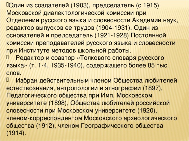 Был известен и как блестящий лектор, умел просто и доходчиво рассказать о сложных языковых явлениях.  Другие биографические сведения, связанные с научной и педагогической деятельностью:  Профессор Высших женских курсов (до 1917), Института слова, Литературного института им. М.Горького, зав. кафедрой славяно-русского языкознания МИФЛИ (1935-1941, впоследствии кафедра русского языка филологического факультета МГУ). Действительный член (1920-1929), председатель лингвистической секции (1923-1927) НИИ языков и литературы РАНИОН. Зав. сектором славянских языков Института языка и письменности народов СССР при АН СССР (1939, на его базе в 1944 г. был организован Институт русского языка АН СССР).