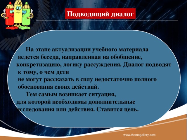 Подводящий диалог  На этапе актуализации учебного материала  ведется беседа, направленная на обобщение, конкретизацию, логику рассуждения. Диалог подводят  к тому, о чем дети  не могут рассказать в силу недостаточно полного  обоснования своих действий.  Тем самым возникает ситуация, для которой необходимы дополнительные исследования или действия. Ставится цель. www.themegallery.com