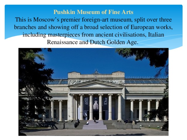 Pushkin Museum of Fine Arts  This is Moscow’s premier foreign-art museum, split over three branches and showing off a broad selection of European works, including masterpieces from ancient civilisations, Italian Renaissance and Dutch Golden Age. 