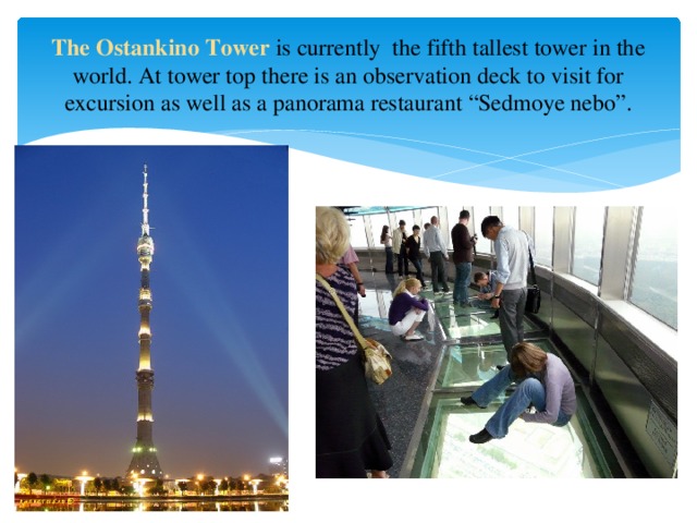 The Ostankino Tower is currently  the fifth tallest tower in the world. At tower top there is an observation deck to visit for excursion as well as a panorama restaurant “Sedmoye nebo”.