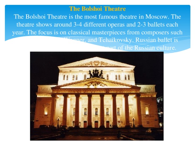 The Bolshoi Theatre  The Bolshoi Theatre is the most famous theatre in Moscow. The theatre shows around 3-4 different operas and 2-3 ballets each year. The focus is on classical masterpieces from composers such as Mozart, Verdi, Wagner, and Tchaikovsky. Russian ballet is world famous and is an important part of the Russian culture. 