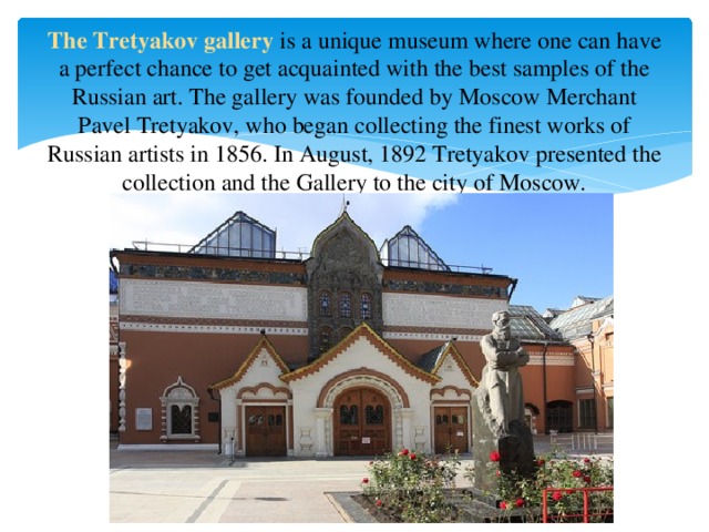 The Tretyakov gallery is a unique museum where one can have a perfect chance to get acquainted with the best samples of the Russian art. The gallery was founded by Moscow Merchant Pavel Tretyakov, who began collecting the finest works of Russian artists in 1856. In August, 1892 Tretyakov presented the collection and the Gallery to the city of Moscow.