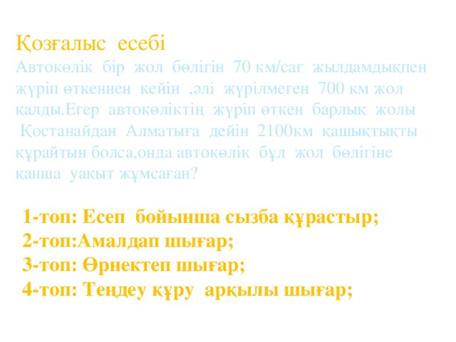 Қозғалыс есебі Автокөлік бір жол бөлігін 70 км/сағ жылдамдықпен жүріп өткеннен кейін ,әлі жүрілмеген 700 км жол қалды.Егер автокөліктің жүріп өткен барлық жолы  Қостанайдан Алматыға дейін 2100км қашықтықты құрайтын болса,онда автокөлік бұл жол бөлігіне қанша уақыт жұмсаған? 1-топ: Есеп бойынша сызба құрастыр; 2-топ:Амалдап шығар; 3-топ: Өрнектеп шығар; 4-топ: Теңдеу құру арқылы шығар;