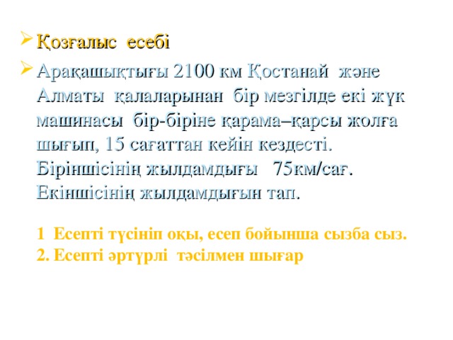 Қозғалыс есебі Арақашықтығы 2100 км Қостанай және Алматы қалаларынан бір мезгілде екі жүк машинасы бір-біріне қарама–қарсы жолға шығып, 15 сағаттан кейін кездесті. Біріншісінің жылдамдығы 75км/сағ. Екіншісінің жылдамдығын тап. Есепті түсініп оқы, есеп бойынша сызба сыз. Есепті әртүрлі тәсілмен шығар