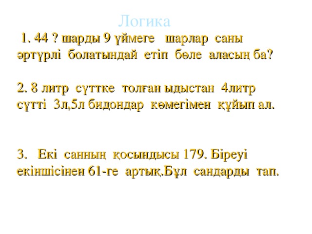 Логика  1. 44 ? шарды 9 үймеге шарлар саны әртүрлі болатындай етіп бөле аласың ба? 2. 8 литр сүттке толған ыдыстан 4литр сүтті 3л,5л бидондар көмегімен құйып ал. 3. Екі санның қосындысы 179. Біреуі екіншісінен 61-ге артық.Бұл сандарды тап.