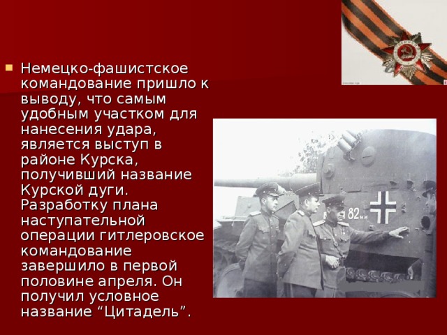 Немецко-фашистское командование пришло к выводу, что самым удобным участком для нанесения удара, является выступ в районе Курска, получивший название Курской дуги. Разработку плана наступательной операции гитлеровское командование завершило в первой половине апреля. Он получил условное название “Цитадель”.