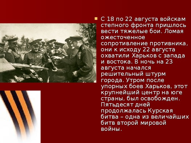 С 18 по 22 августа войскам степного фронта пришлось вести тяжелые бои. Ломая ожесточенное сопротивление противника, они к исходу 22 августа охватили Харьков с запада и востока. В ночь на 23 августа начался решительный штурм города. Утром после упорных боев Харьков, этот крупнейший центр на юге страны, был освобожден. Пятьдесят дней продолжалась Курская битва – одна из величайших битв второй мировой войны.