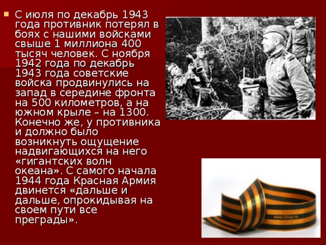 С июля по декабрь 1943 года противник потерял в боях c нашими войсками свыше 1 миллиона 400 тысяч человек. С ноября 1942 года по декабрь 1943 года советские войска продвинулись на запад в середине фронта на 500 километров, а на южном крыле – на 1300. Конечно же, у противника и должно было возникнуть ощущение надвигающихся на него «гигантских волн океана». С самого начала 1944 года Красная Армия двинется «дальше и дальше, опрокидывая на своем пути все преграды».