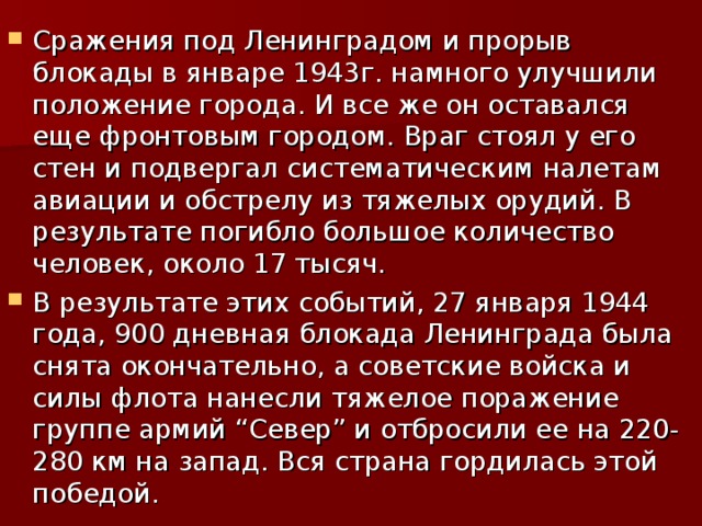 Сражения под Ленинградом и прорыв блокады в январе 1943г. намного улучшили положение города. И все же он оставался еще фронтовым городом. Враг стоял у его стен и подвергал систематическим налетам авиации и обстрелу из тяжелых орудий. В результате погибло большое количество человек, около 17 тысяч. В результате этих событий, 27 января 1944 года, 900 дневная блокада Ленинграда была снята окончательно, а советские войска и силы флота нанесли тяжелое поражение группе армий “Север” и отбросили ее на 220-280 км на запад. Вся страна гордилась этой победой.