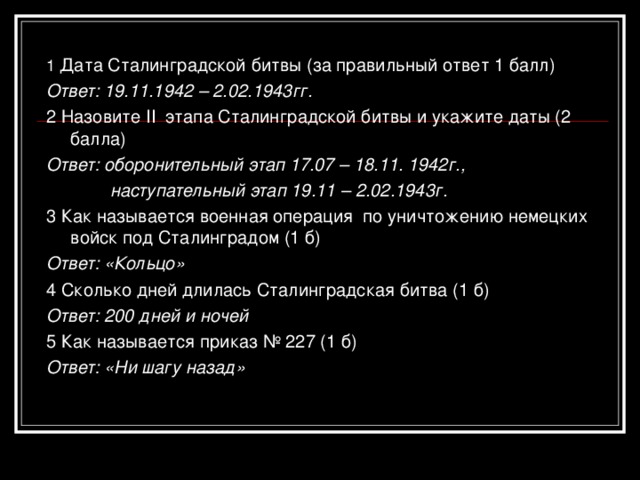 1 Дата Сталинградской битвы (за правильный ответ 1 балл) Ответ: 19.11.1942 – 2.02.1943гг. 2 Назовите II этапа Сталинградской битвы и укажите даты (2 балла) Ответ: оборонительный этап 17.07 – 18.11. 1942г.,  наступательный этап 19.11 – 2.02.1943г. 3 Как называется военная операция по уничтожению немецких войск под Сталинградом (1 б) Ответ: «Кольцо» 4 Сколько дней длилась Сталинградская битва (1 б) Ответ: 200 дней и ночей 5 Как называется приказ № 227 (1 б) Ответ: «Ни шагу назад»