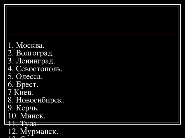 1. Москва.  2. Волгоград.  3. Ленинград.  4. Севостополь.  5. Одесса.  6. Брест.  7 Киев.  8. Новосибирск.  9. Керчь.  10. Минск.  11. Тула.  12. Мурманск.  13. Смоленск.